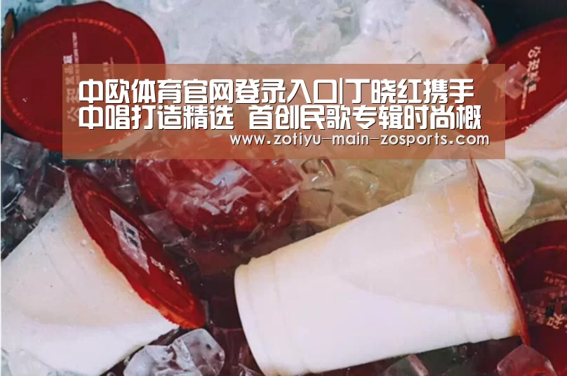 中欧体育官网登录入口|丁晓红携手中唱打造精选 首创民歌专辑时尚概念(图1) 中欧体育官方网站最新版
